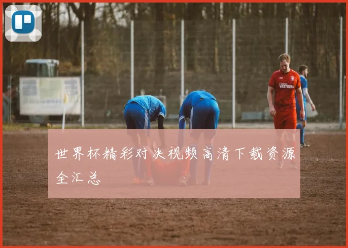 世界杯精彩对决视频高清下载资源全汇总