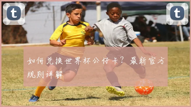 如何兑换世界杯公仔卡？最新官方规则详解