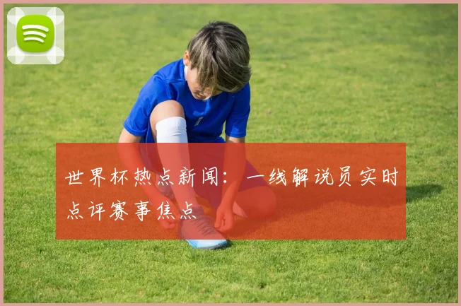 世界杯热点新闻：一线解说员实时点评赛事焦点