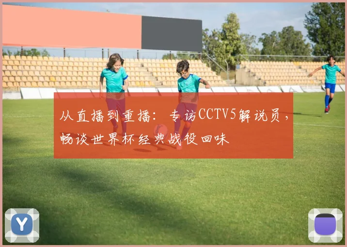 从直播到重播：专访CCTV5解说员，畅谈世界杯经典战役回味