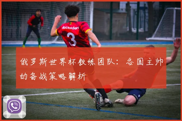 俄罗斯世界杯教练团队：各国主帅的备战策略解析